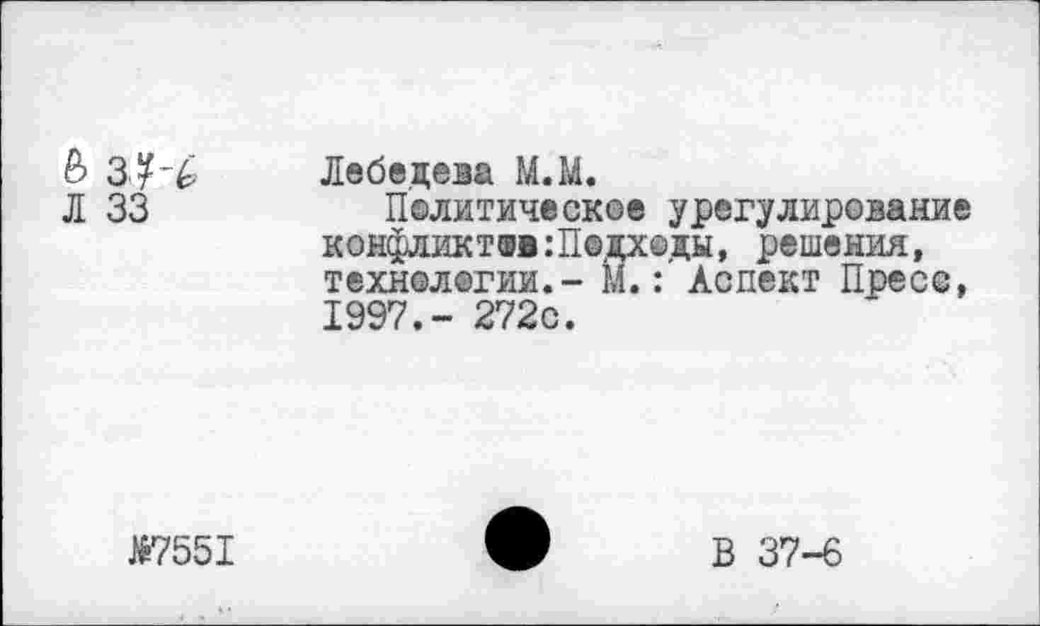 ﻿&	Лебедева М.М.
Л 33	Политическое урегулирование
конфликтов :П®дх©ды, решения, технологии.- М.: Аспект Пресс, 1997.- 272с.
№7551	ф В 37-6